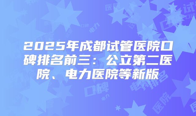 2025年成都试管医院口碑排名前三:公立第二医院、电力医院等新版