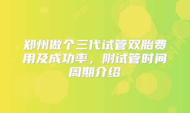 郑州做个三代试管双胎费用及成功率，附试管时间周期介绍