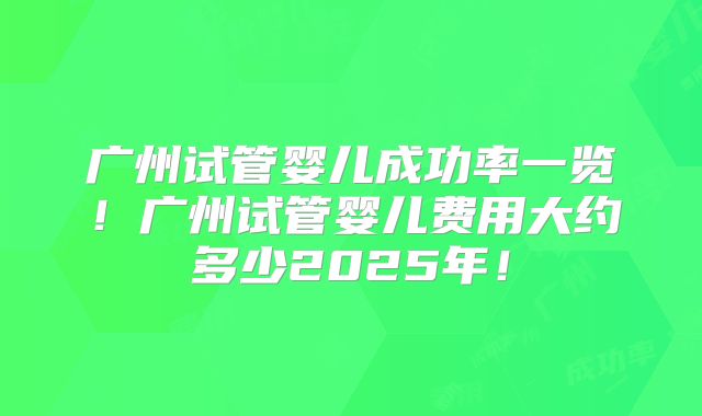 广州试管婴儿成功率一览！广州试管婴儿费用大约多少2025年！