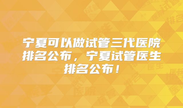 宁夏可以做试管三代医院排名公布，宁夏试管医生排名公布！