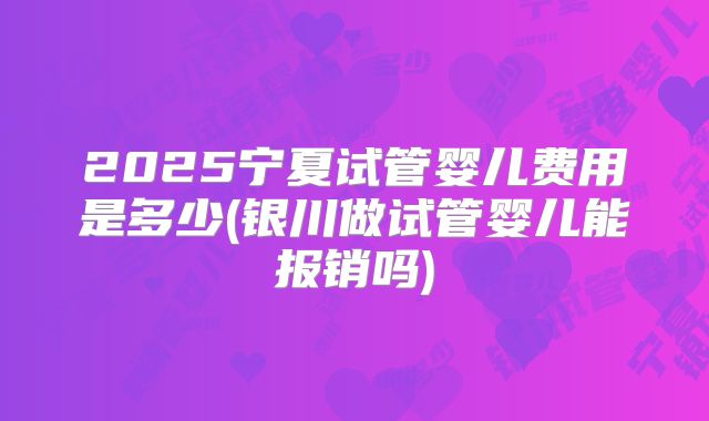 2025宁夏试管婴儿费用是多少(银川做试管婴儿能报销吗)