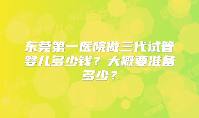 东莞第一医院做三代试管婴儿多少钱？大概要准备多少？