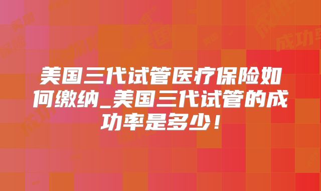 美国三代试管医疗保险如何缴纳_美国三代试管的成功率是多少！
