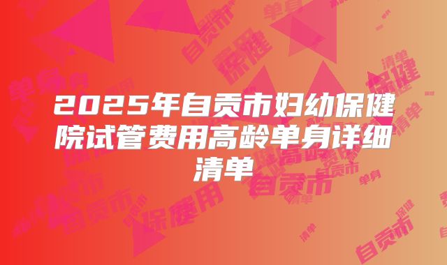 2025年自贡市妇幼保健院试管费用高龄单身详细清单