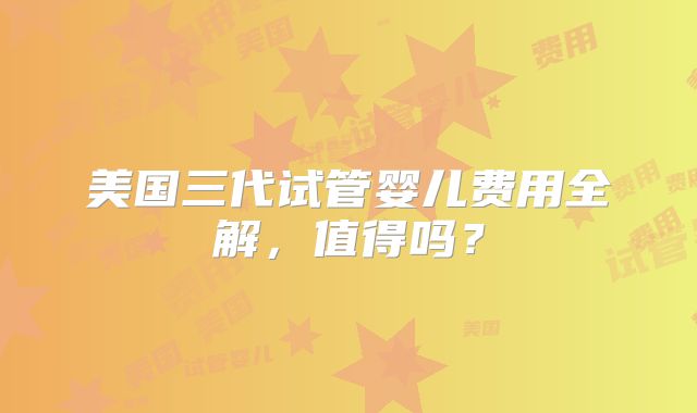 美国三代试管婴儿费用全解,值得吗?