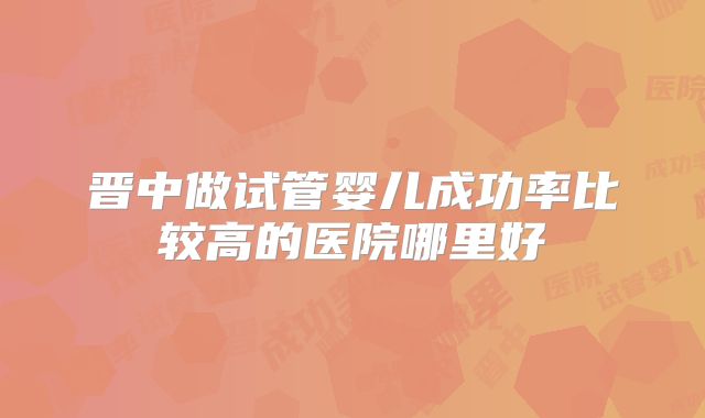 晋中做试管婴儿成功率比较高的医院哪里好