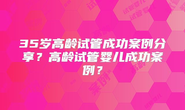 35岁高龄试管成功案例分享？高龄试管婴儿成功案例？
