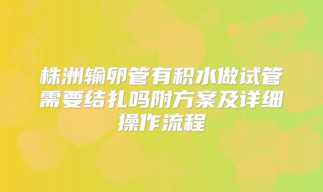 株洲输卵管有积水做试管需要结扎吗附方案及详细操作流程