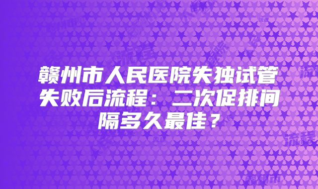 赣州市人民医院失独试管失败后流程：二次促排间隔多久最佳？
