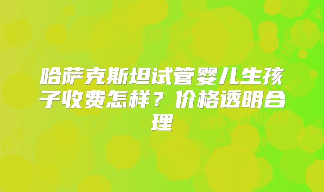 哈萨克斯坦试管婴儿生孩子收费怎样？价格透明合理