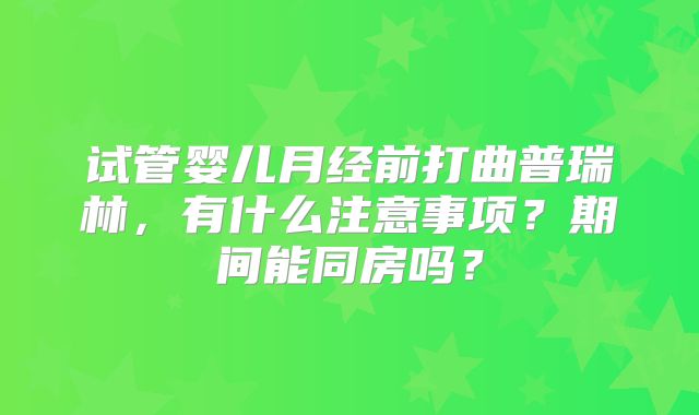 试管婴儿月经前打曲普瑞林，有什么注意事项？期间能同房吗？