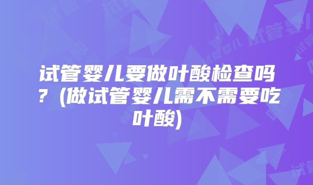 试管婴儿要做叶酸检查吗？(做试管婴儿需不需要吃叶酸)