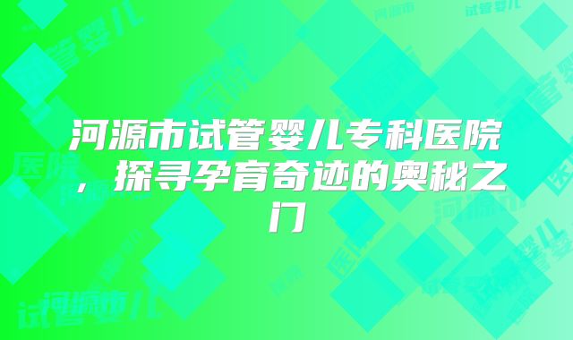 河源市试管婴儿专科医院，探寻孕育奇迹的奥秘之门