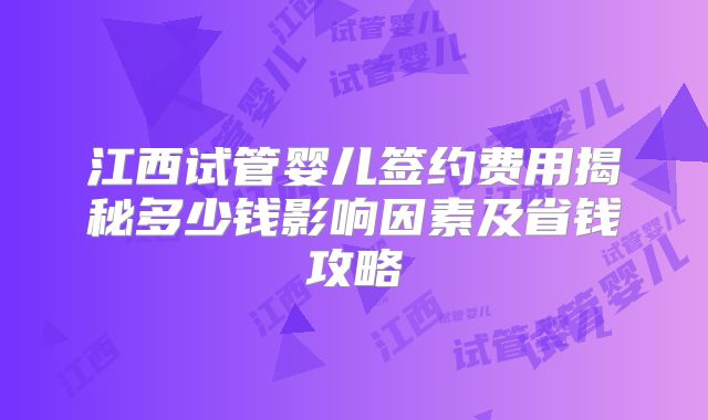江西试管婴儿签约费用揭秘多少钱影响因素及省钱攻略