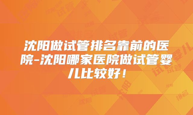 沈阳做试管排名靠前的医院-沈阳哪家医院做试管婴儿比较好！