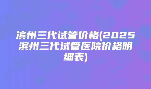 滨州三代试管价格(2025滨州三代试管医院价格明细表)