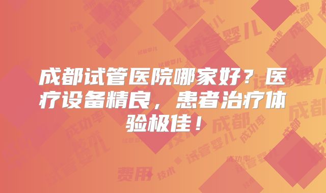 成都试管医院哪家好?医疗设备精良,患者治疗体验极佳!