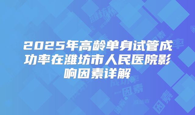 2025年高龄单身试管成功率在潍坊市人民医院影响因素详解