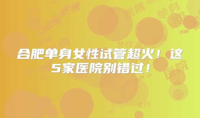 合肥单身女性试管超火!这5家医院别错过!