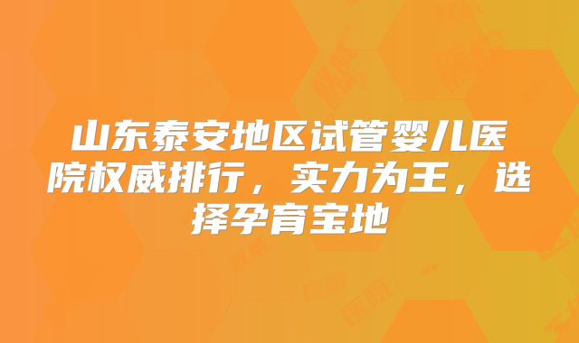 山东泰安地区试管婴儿医院权威排行,实力为王,选择孕育宝地