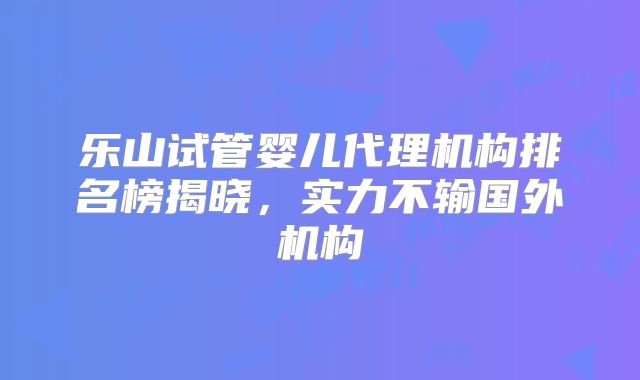 乐山试管婴儿代理机构排名榜揭晓，实力不输国外机构