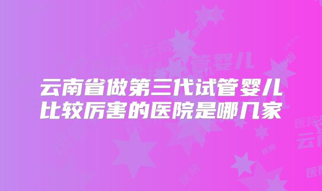 云南省做第三代试管婴儿比较厉害的医院是哪几家