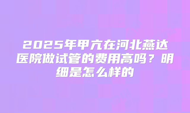 2025年甲亢在河北燕达医院做试管的费用高吗？明细是怎么样的