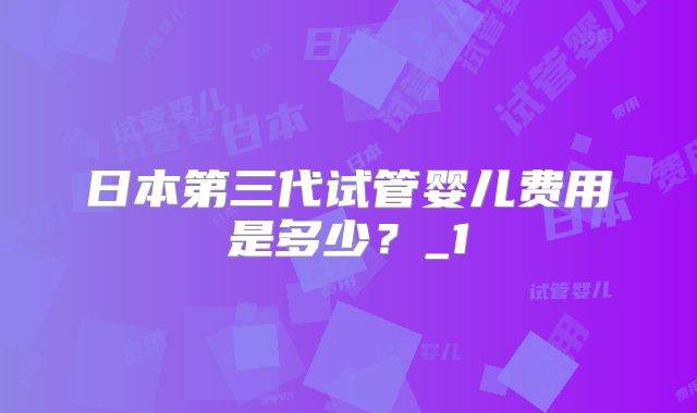 日本第三代试管婴儿费用是多少?_1