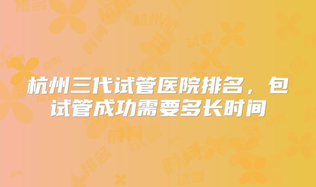 杭州三代试管医院排名，包试管成功需要多长时间