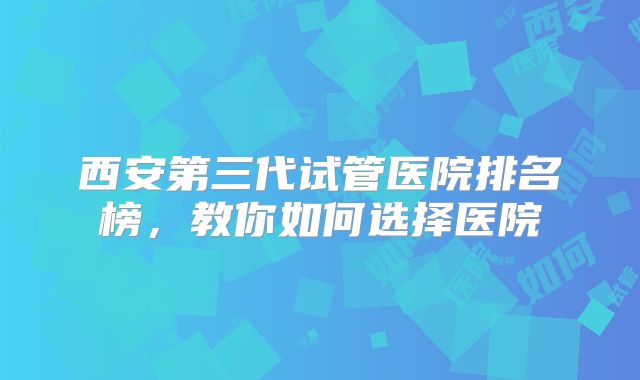 西安第三代试管医院排名榜，教你如何选择医院