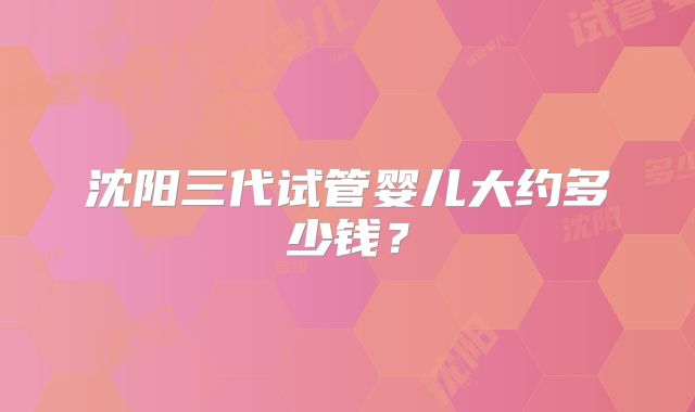 沈阳三代试管婴儿大约多少钱？