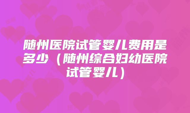 随州医院试管婴儿费用是多少（随州综合妇幼医院试管婴儿）