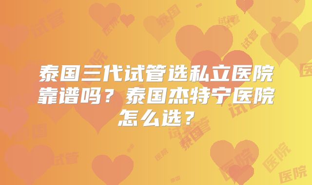 泰国三代试管选私立医院靠谱吗？泰国杰特宁医院怎么选？