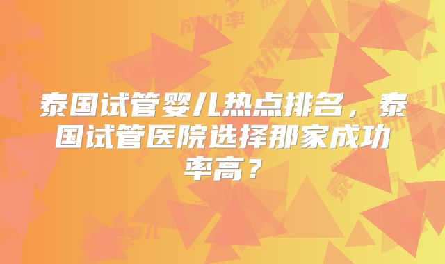 泰国试管婴儿热点排名，泰国试管医院选择那家成功率高？