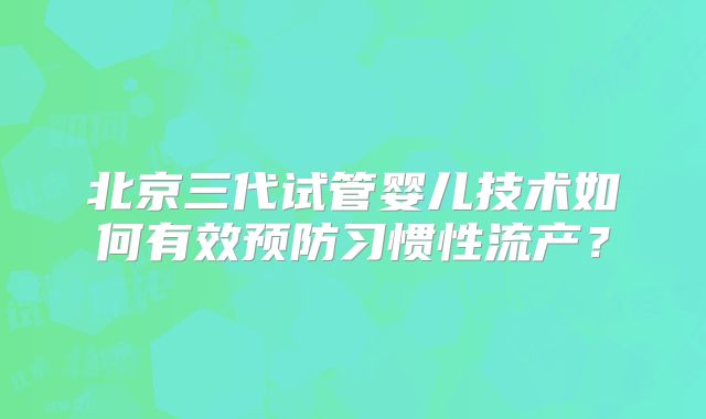 北京三代试管婴儿技术如何有效预防习惯性流产？