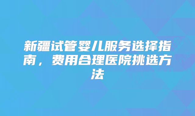 新疆试管婴儿服务选择指南，费用合理医院挑选方法
