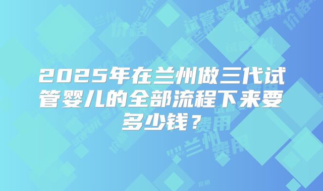 2025年在兰州做三代试管婴儿的全部流程下来要多少钱？