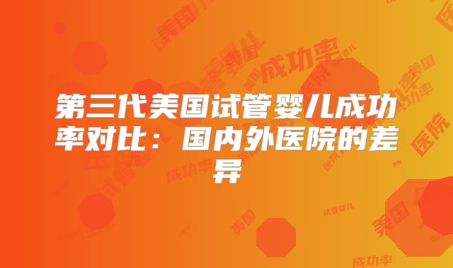 第三代美国试管婴儿成功率对比：国内外医院的差异