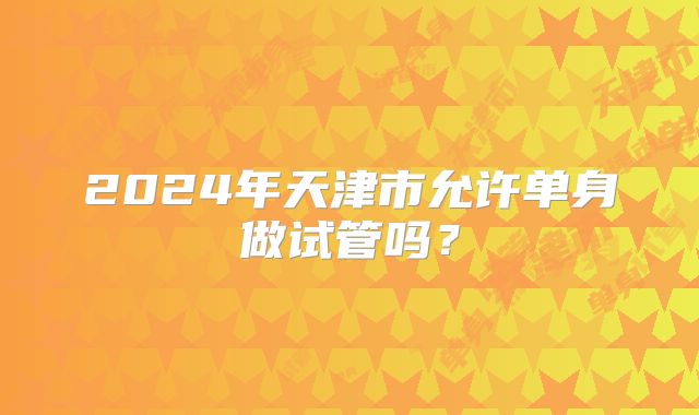 2024年天津市允许单身做试管吗？