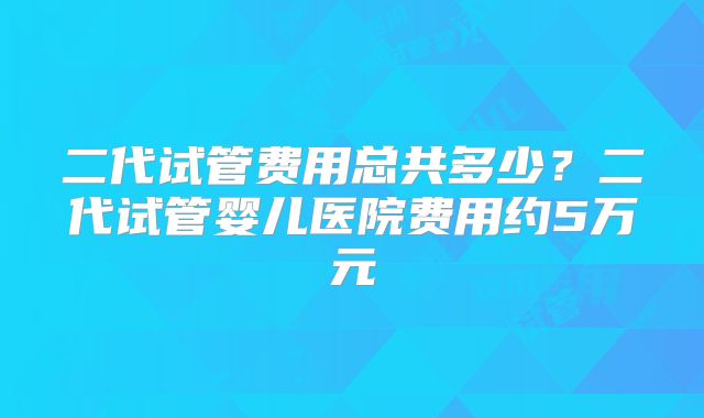 二代试管费用总共多少？二代试管婴儿医院费用约5万元