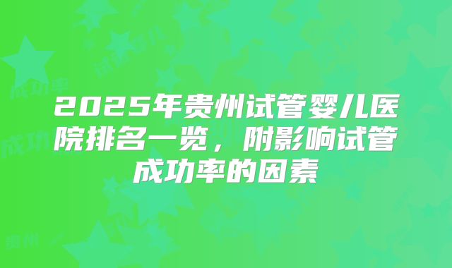 2025年贵州试管婴儿医院排名一览，附影响试管成功率的因素