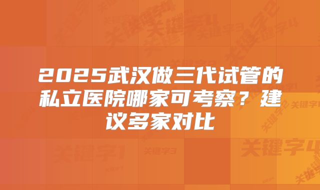 2025武汉做三代试管的私立医院哪家可考察？建议多家对比