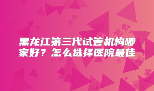 黑龙江第三代试管机构哪家好？怎么选择医院最佳