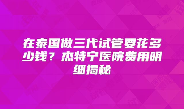 在泰国做三代试管要花多少钱？杰特宁医院费用明细揭秘