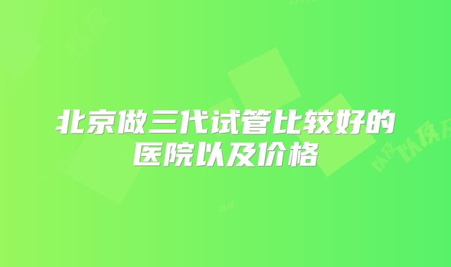 北京做三代试管比较好的医院以及价格