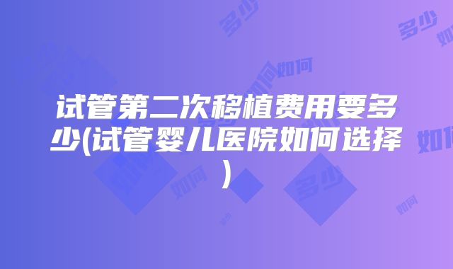 试管第二次移植费用要多少(试管婴儿医院如何选择)