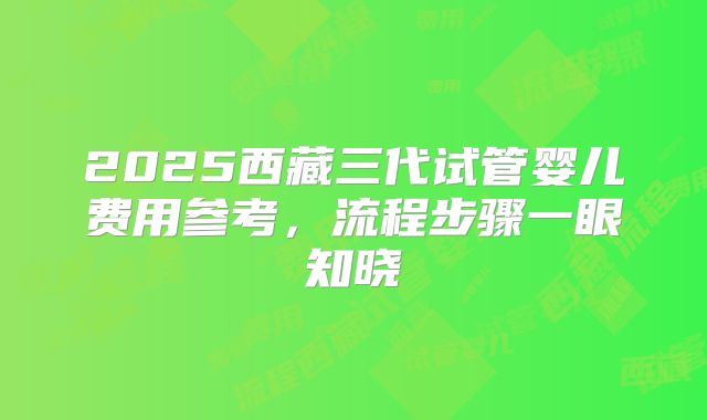 2025西藏三代试管婴儿费用参考，流程步骤一眼知晓