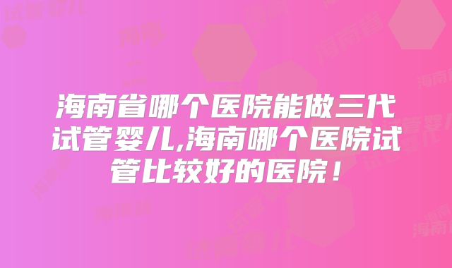 海南省哪个医院能做三代试管婴儿,海南哪个医院试管比较好的医院!