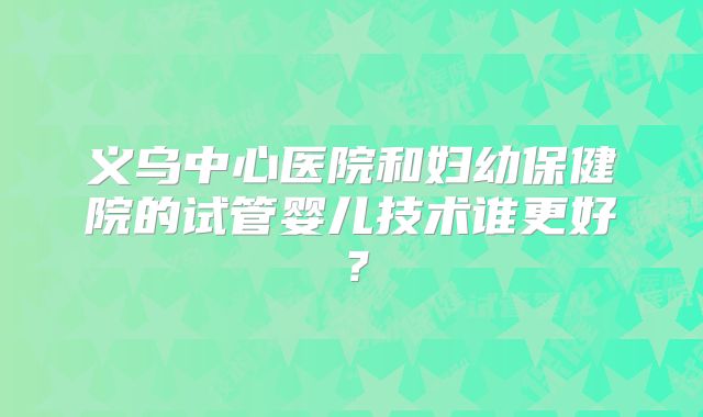 义乌中心医院和妇幼保健院的试管婴儿技术谁更好？
