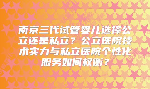 南京三代试管婴儿选择公立还是私立？公立医院技术实力与私立医院个性化服务如何权衡？